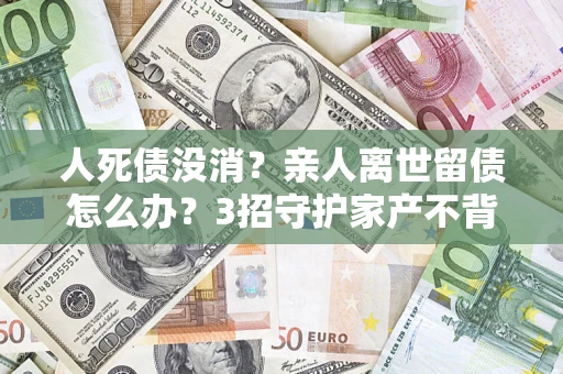 北京人死债没消？亲人离世留债怎么办？3招守护家产不背锅
