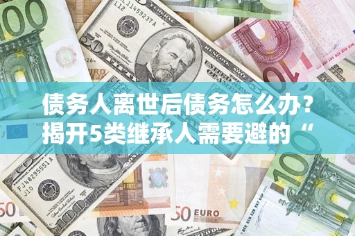 北京债务人离世后债务怎么办？揭开5类继承人需要避的“坑”